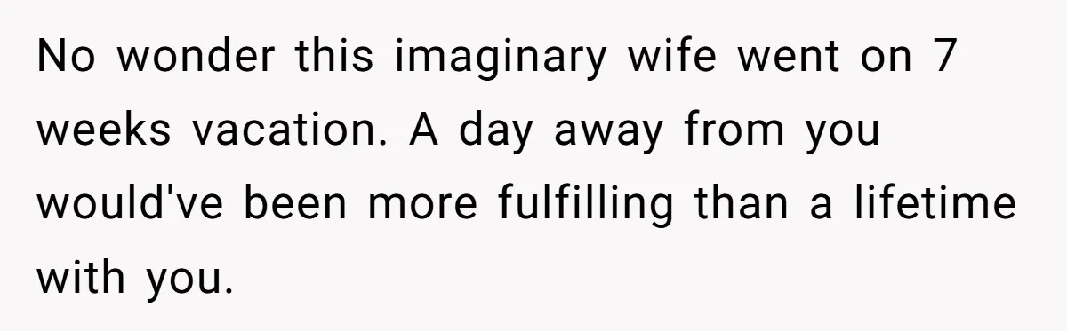 No wonder this imaginary wife went on 7 weeks vacation. A day away from you would've been more fulfilling than a lifetime with you.