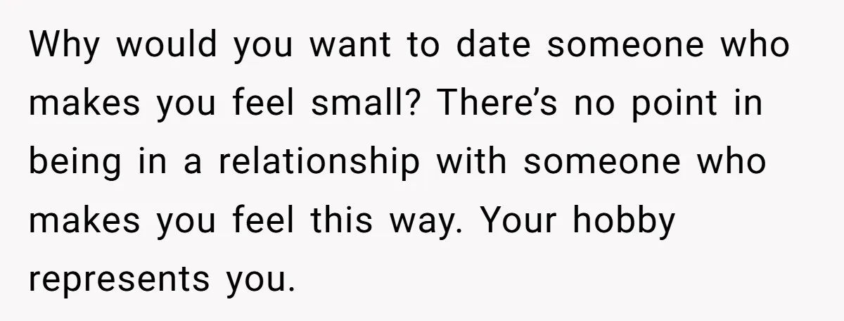 Why would you want to date someone who makes you feel small? There’s no point in being in a relationship with someone who makes you feel this way. Your hobby...