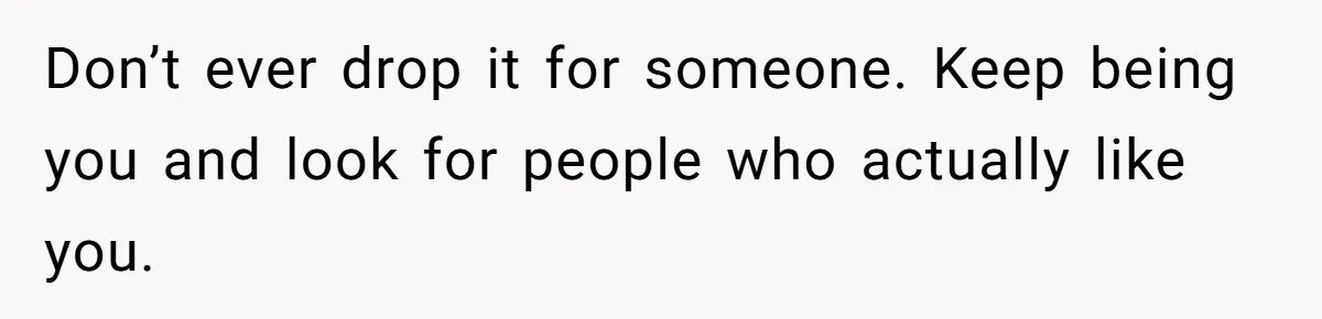 Don’t ever drop it for someone. Keep being you and look for people who actually like you.