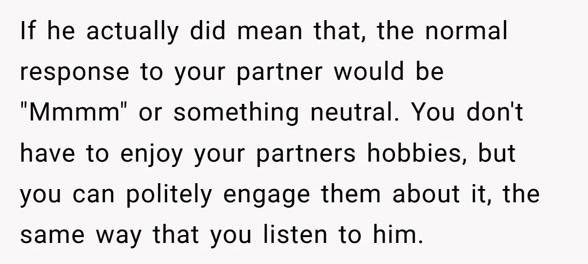 If he actually did mean that, the normal response to your partner would be "Mmmm" or something neutral. You don't have to enjoy your partners hobbies, but you can politely...