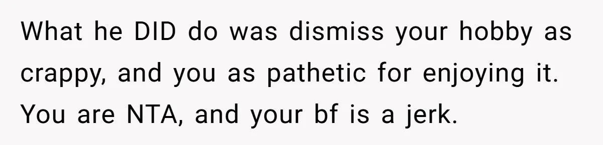 What he DID do was dismiss your hobby as crappy, and you as pathetic for enjoying it. You are NTA, and your bf is a jerk.