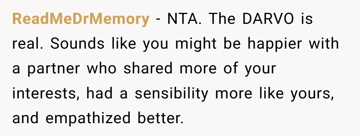 ReadMeDrMemory − NTA. The DARVO is real. Sounds like you might be happier with a partner who shared more of your interests, had a sensibility more like yours, and empathized...