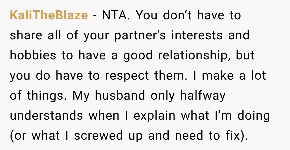 KaliTheBlaze − NTA. You don’t have to share all of your partner’s interests and hobbies to have a good relationship, but you do have to respect them. I make a...