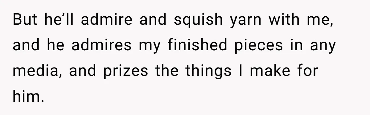 But he’ll admire and squish yarn with me, and he admires my finished pieces in any media, and prizes the things I make for him.
