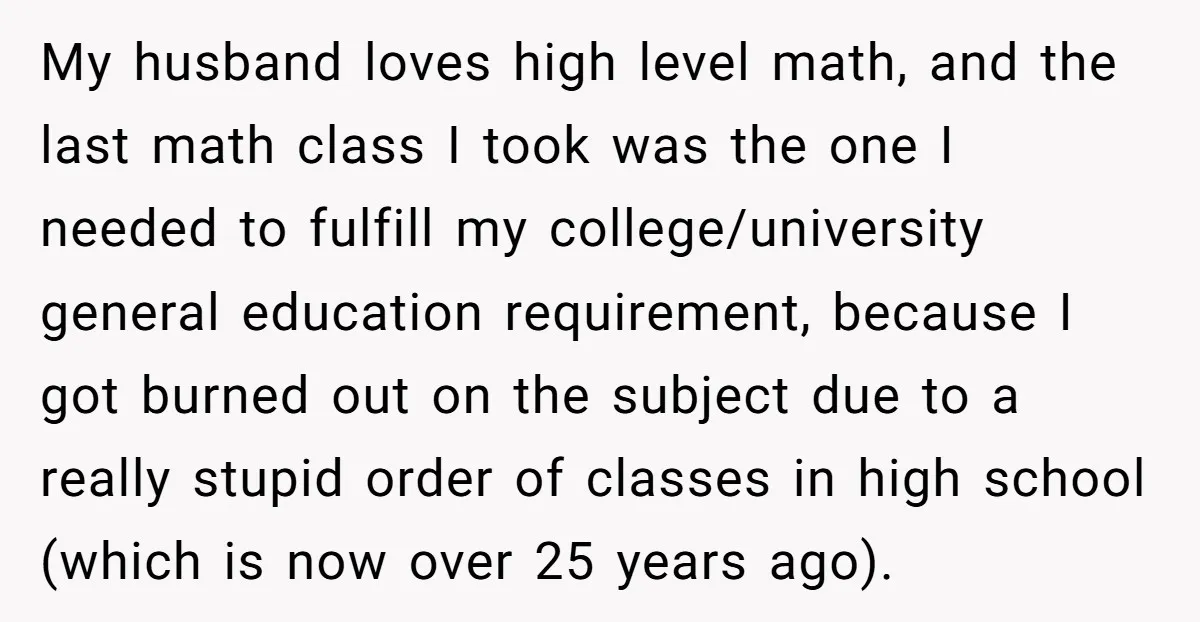 My husband loves high level math, and the last math class I took was the one I needed to fulfill my college/university general education requirement, because I got burned out...