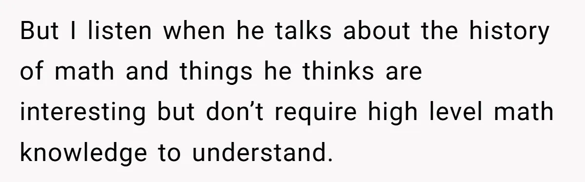 But I listen when he talks about the history of math and things he thinks are interesting but don’t require high level math knowledge to understand.