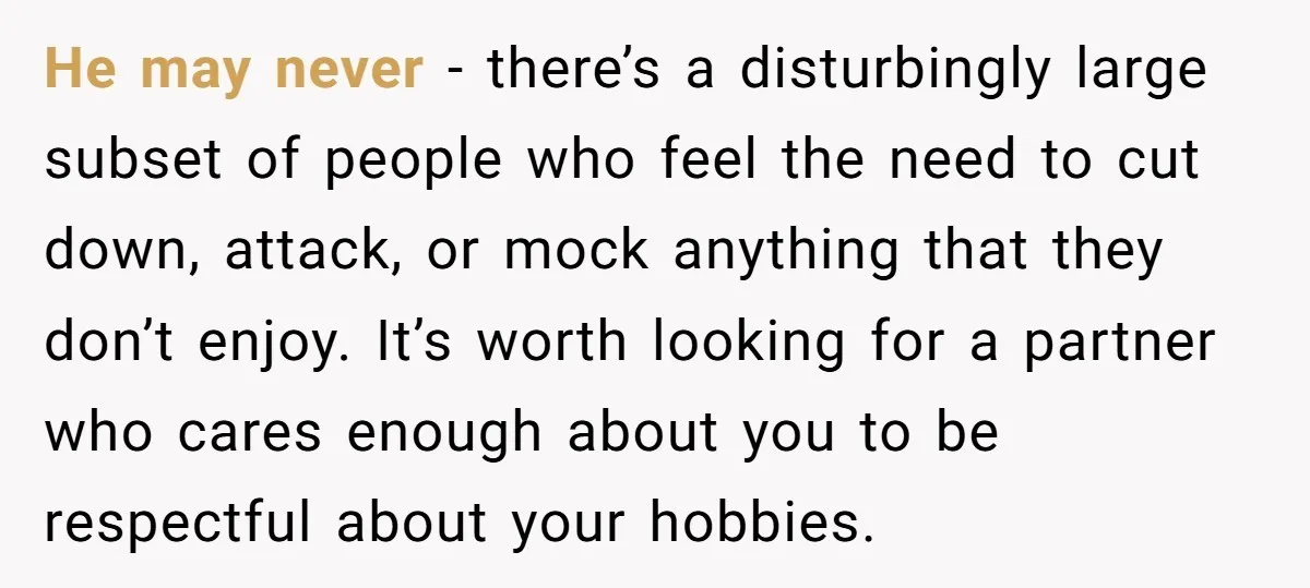 He may never - there’s a disturbingly large subset of people who feel the need to cut down, attack, or mock anything that they don’t enjoy. It’s worth looking for...