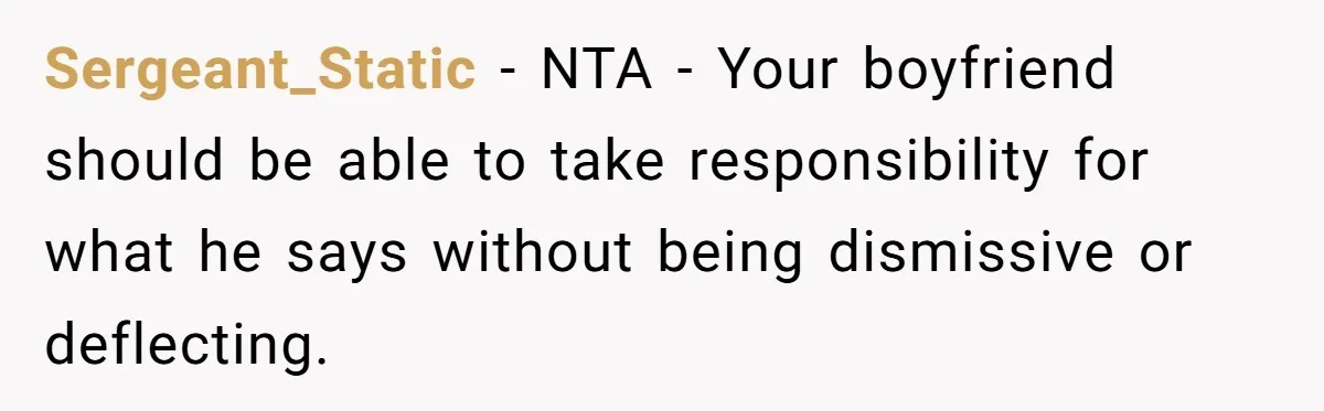 Sergeant_Static − NTA - Your boyfriend should be able to take responsibility for what he says without being dismissive or deflecting.