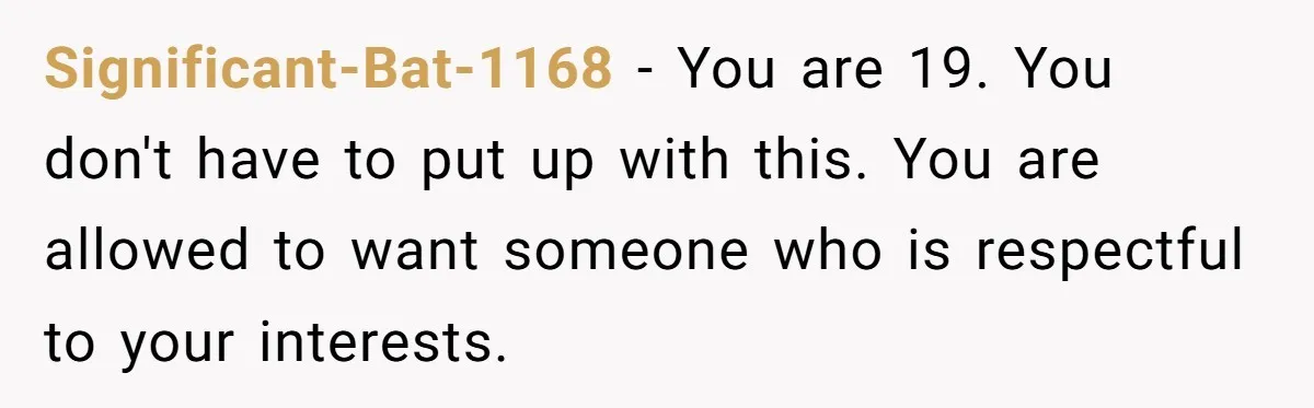 Significant-Bat-1168 − You are 19. You don't have to put up with this. You are allowed to want someone who is respectful to your interests.