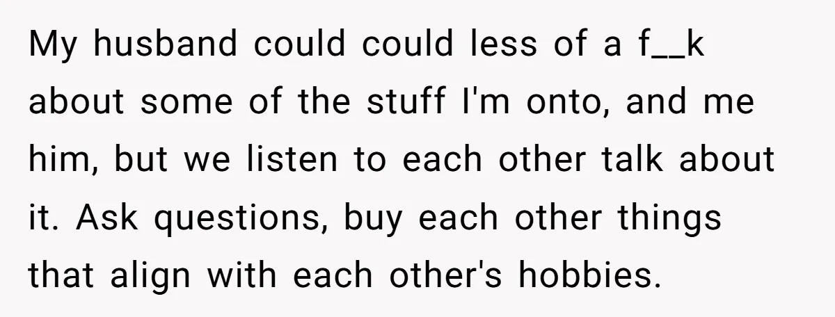 My husband could could less of a f__k about some of the stuff I'm onto, and me him, but we listen to each other talk about it. Ask questions, buy...