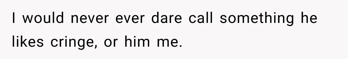 I would never ever dare call something he likes cringe, or him me.
