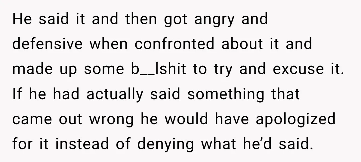 He said it and then got angry and defensive when confronted about it and made up some b__lshit to try and excuse it. If he had actually said something that...