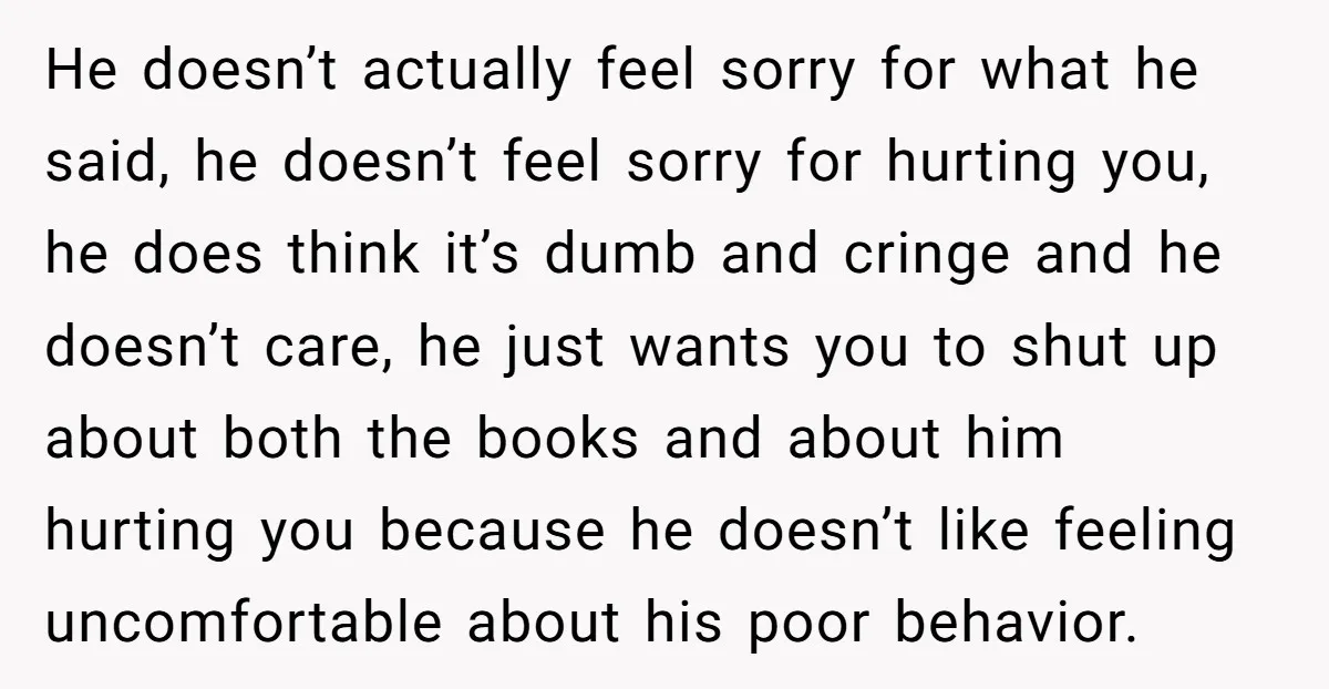 He doesn’t actually feel sorry for what he said, he doesn’t feel sorry for hurting you, he does think it’s dumb and cringe and he doesn’t care, he just wants...