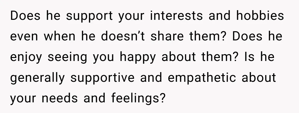 Does he support your interests and hobbies even when he doesn’t share them? Does he enjoy seeing you happy about them? Is he generally supportive and empathetic about your needs...