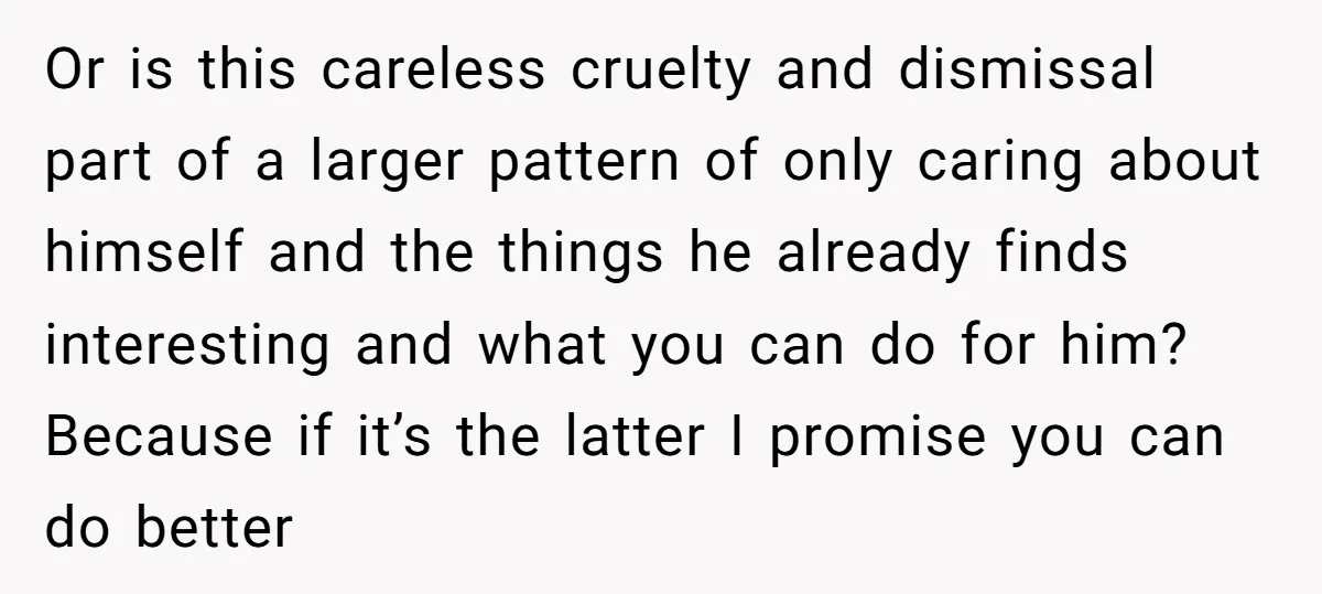Or is this careless cruelty and dismissal part of a larger pattern of only caring about himself and the things he already finds interesting and what you can do for...
