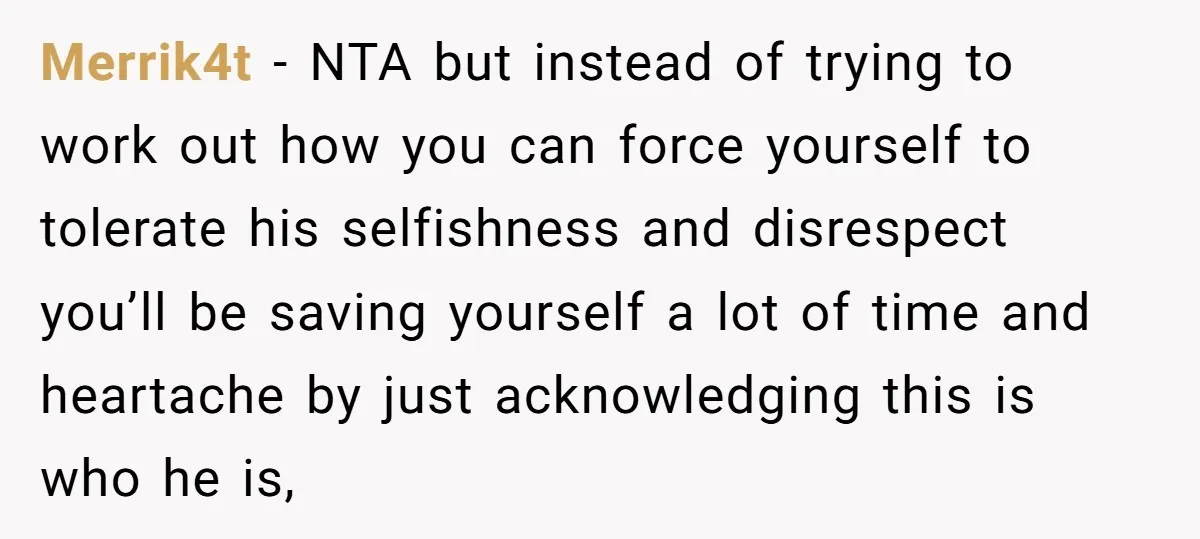 Merrik4t − NTA but instead of trying to work out how you can force yourself to tolerate his selfishness and disrespect you’ll be saving yourself a lot of time and...