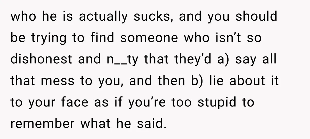 who he is actually sucks, and you should be trying to find someone who isn’t so dishonest and n__ty that they’d a) say all that mess to you, and then...