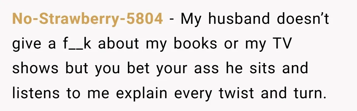 No-Strawberry-5804 − My husband doesn’t give a f__k about my books or my TV shows but you bet your ass he sits and listens to me explain every twist and...