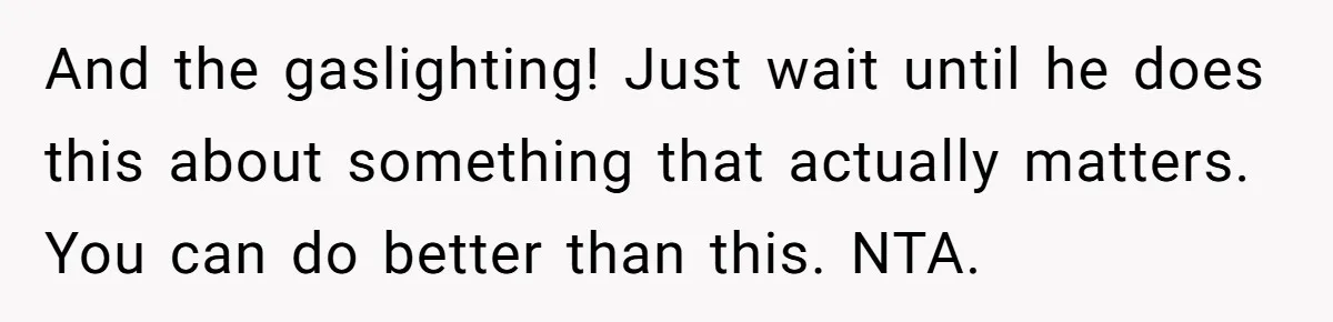 And the gaslighting! Just wait until he does this about something that actually matters. You can do better than this. NTA.