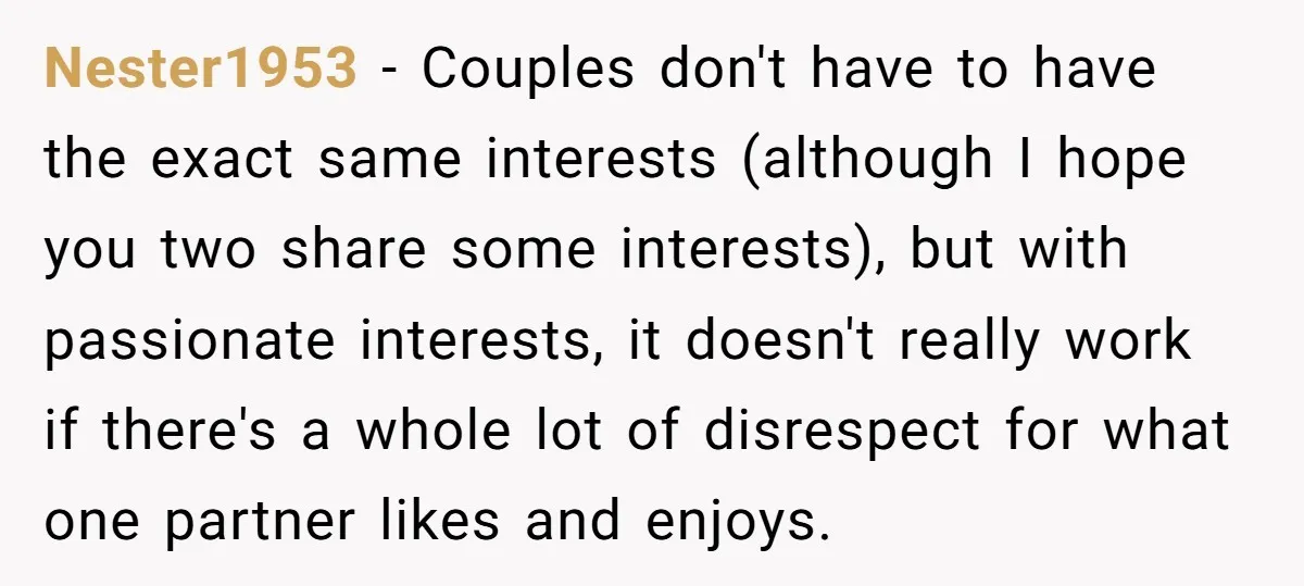 Nester1953 − Couples don't have to have the exact same interests (although I hope you two share some interests), but with passionate interests, it doesn't really work if there's a...