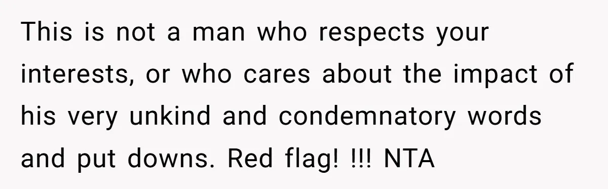 This is not a man who respects your interests, or who cares about the impact of his very unkind and condemnatory words and put downs. Red flag! !!! NTA