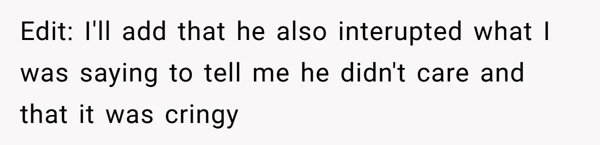 Edit: I'll add that he also interupted what I was saying to tell me he didn't care and that it was cringy