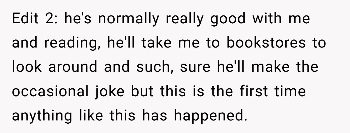 Edit 2: he's normally really good with me and reading, he'll take me to bookstores to look around and such, sure he'll make the occasional joke but this is the...
