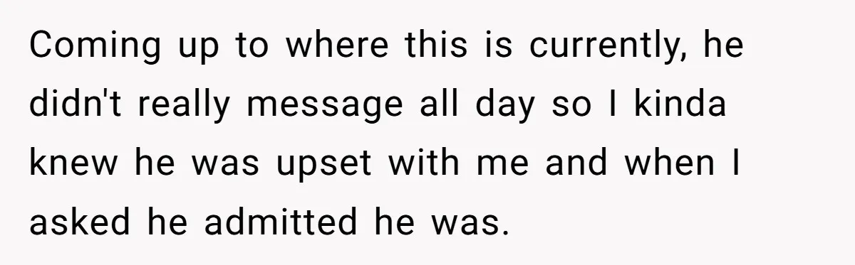 Coming up to where this is currently, he didn't really message all day so I kinda knew he was upset with me and when I asked he admitted he was.