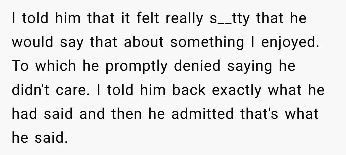 I told him that it felt really s__tty that he would say that about something I enjoyed. To which he promptly denied saying he didn't care. I told him back...