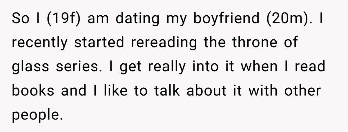 So I (19f) am dating my boyfriend (20m). I recently started rereading the throne of glass series. I get really into it when I read books and I like to...