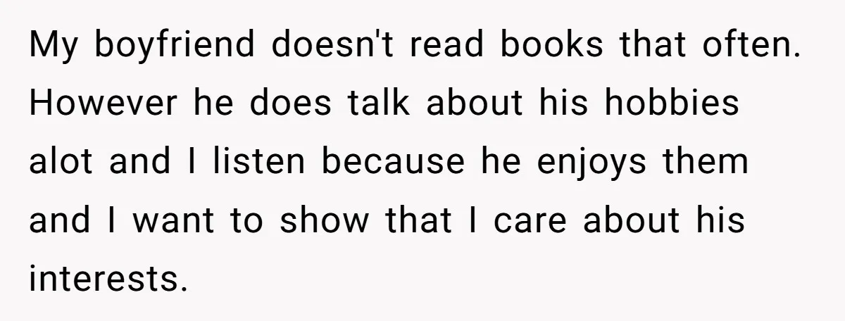 My boyfriend doesn't read books that often. However he does talk about his hobbies alot and I listen because he enjoys them and I want to show that I care...