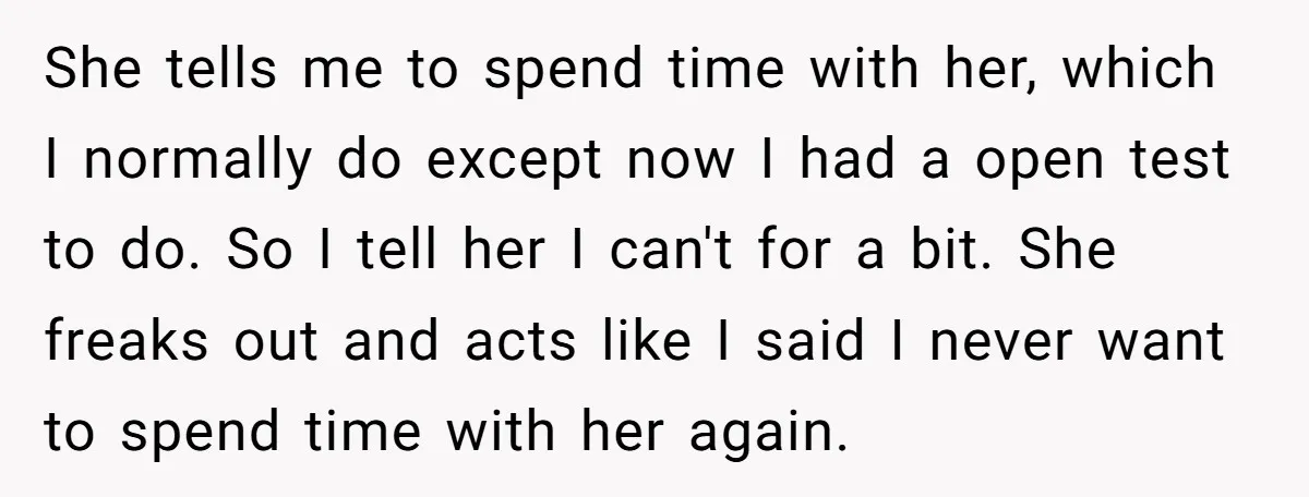 She tells me to spend time with her, which I normally do except now I had a open test to do. So I tell her I can't for a bit....
