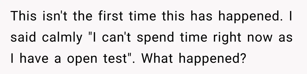 This isn't the first time this has happened. I said calmly "I can't spend time right now as I have a open test". What happened?