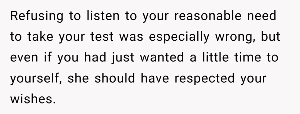 Refusing to listen to your reasonable need to take your test was especially wrong, but even if you had just wanted a little time to yourself, she should have respected...