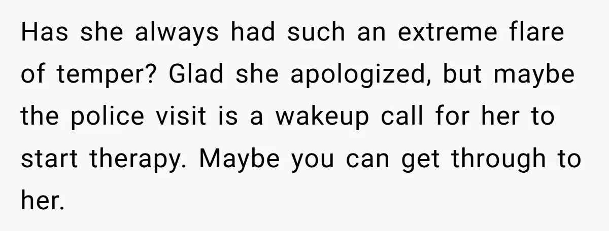 Has she always had such an extreme flare of temper? Glad she apologized, but maybe the police visit is a wakeup call for her to start therapy. Maybe you can...