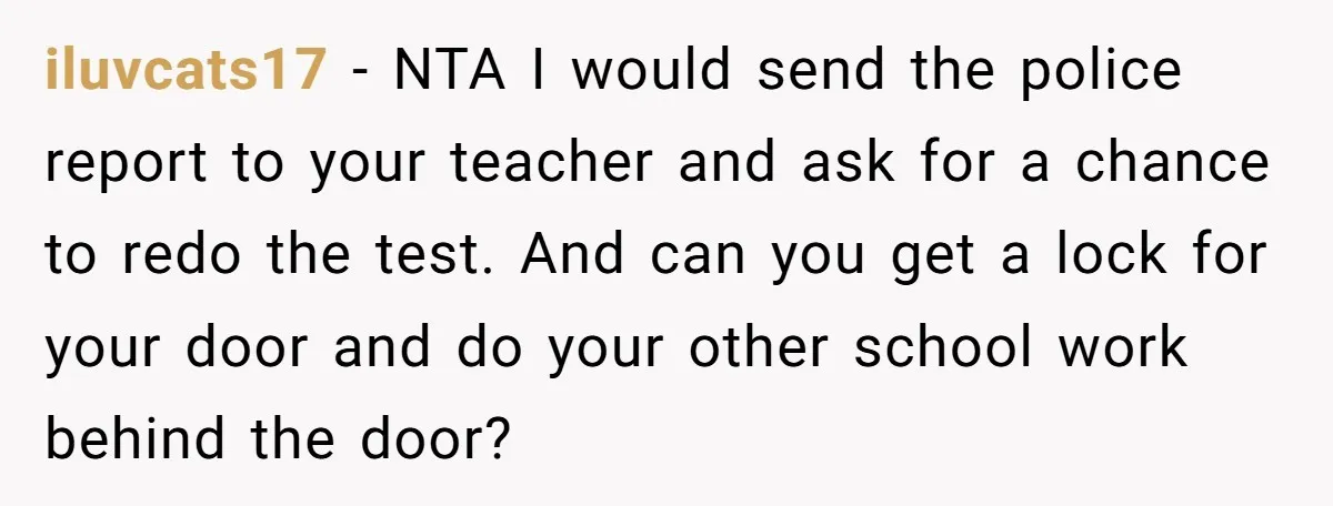 iluvcats17 − NTA I would send the police report to your teacher and ask for a chance to redo the test. And can you get a lock for your door...