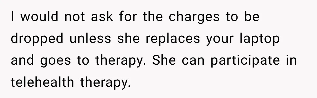 I would not ask for the charges to be dropped unless she replaces your laptop and goes to therapy. She can participate in telehealth therapy.