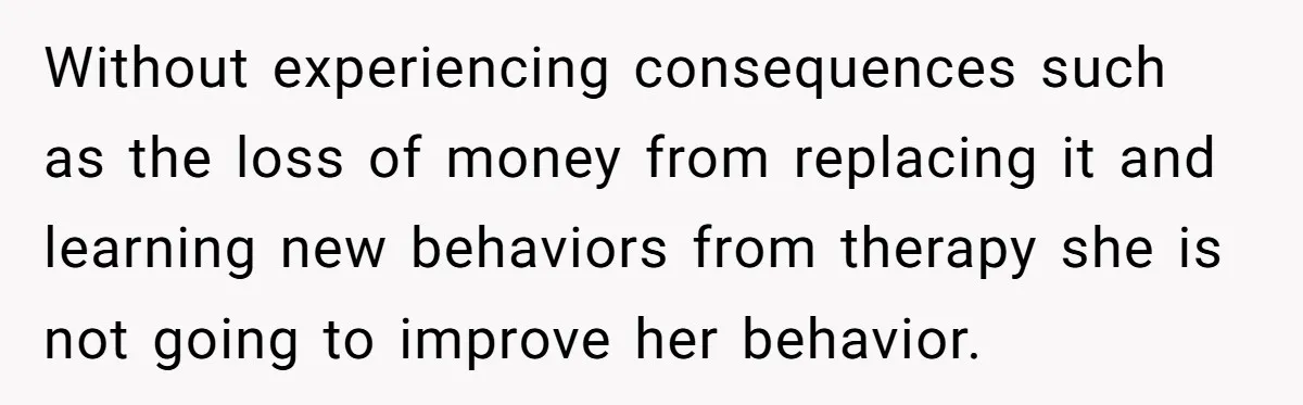 Without experiencing consequences such as the loss of money from replacing it and learning new behaviors from therapy she is not going to improve her behavior.