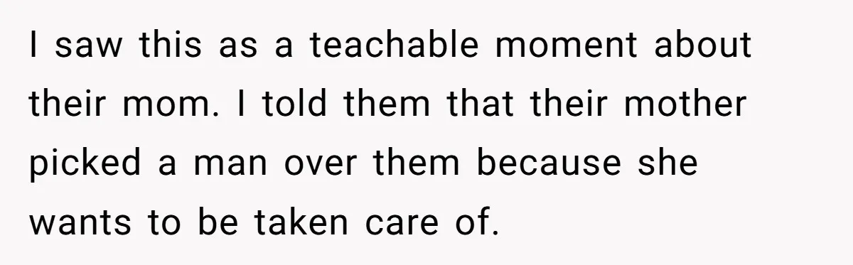 I saw this as a teachable moment about their mom. I told them that their mother picked a man over them because she wants to be taken care of.