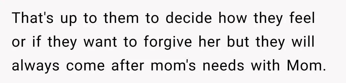 That's up to them to decide how they feel or if they want to forgive her but they will always come after mom's needs with Mom.