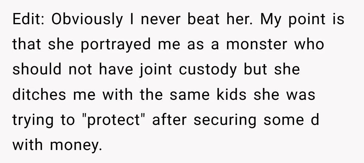 Edit: Obviously I never beat her. My point is that she portrayed me as a monster who should not have joint custody but she ditches me with the same kids...