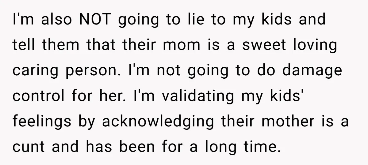 I'm also NOT going to lie to my kids and tell them that their mom is a sweet loving caring person. I'm not going to do damage control for her....