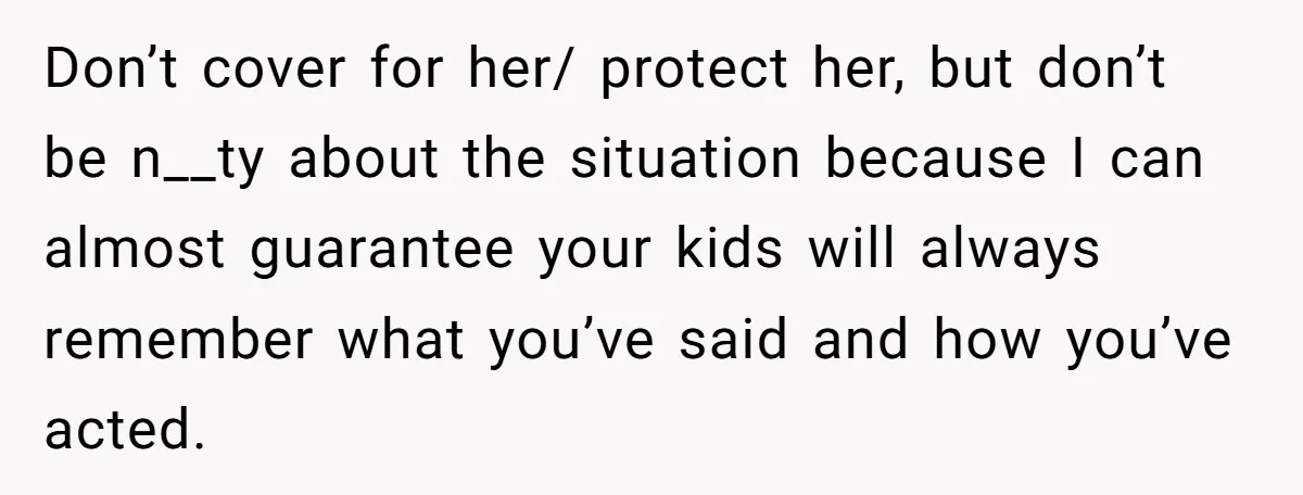 Don’t cover for her/ protect her, but don’t be n__ty about the situation because I can almost guarantee your kids will always remember what you’ve said and how you’ve acted.