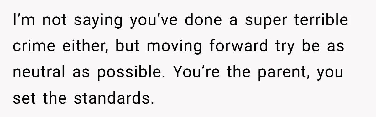I’m not saying you’ve done a super terrible crime either, but moving forward try be as neutral as possible. You’re the parent, you set the standards.