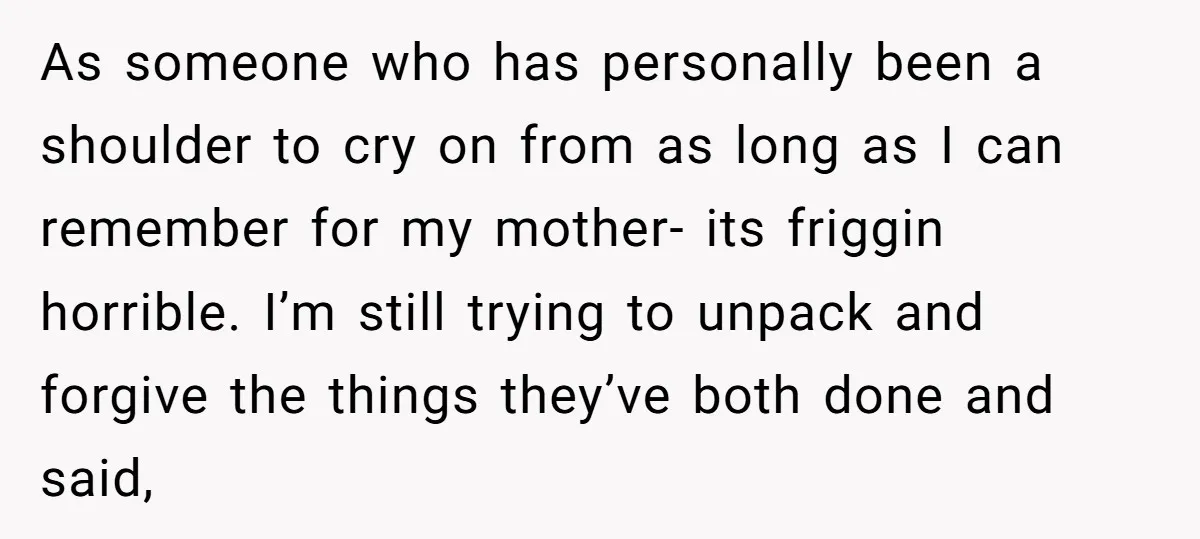 As someone who has personally been a shoulder to cry on from as long as I can remember for my mother- its friggin horrible. I’m still trying to unpack and...