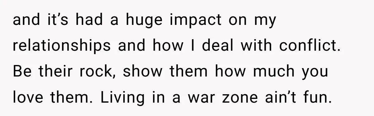 and it’s had a huge impact on my relationships and how I deal with conflict. Be their rock, show them how much you love them. Living in a war zone...