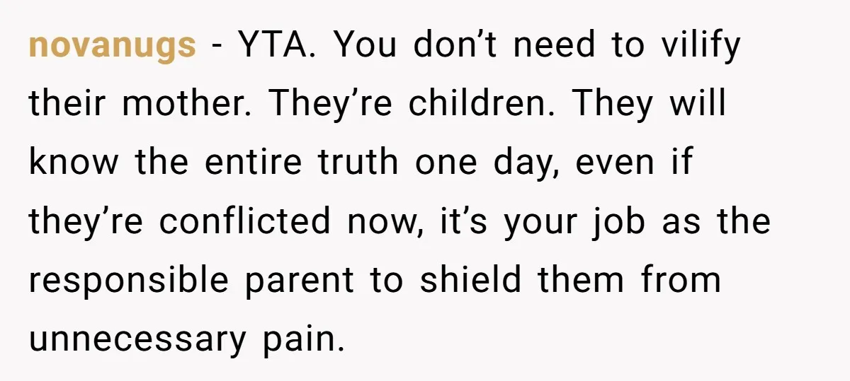 novanugs − YTA. You don’t need to vilify their mother. They’re children. They will know the entire truth one day, even if they’re conflicted now, it’s your job as the...