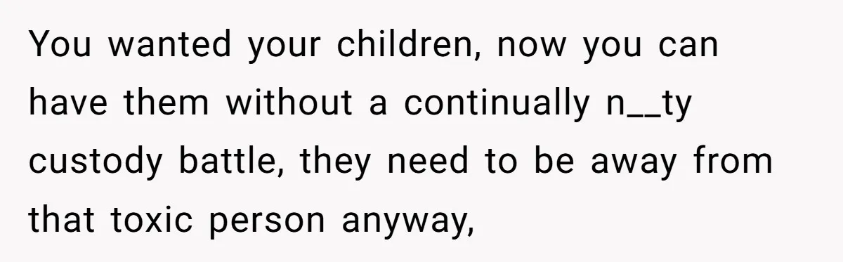 You wanted your children, now you can have them without a continually n__ty custody battle, they need to be away from that toxic person anyway,