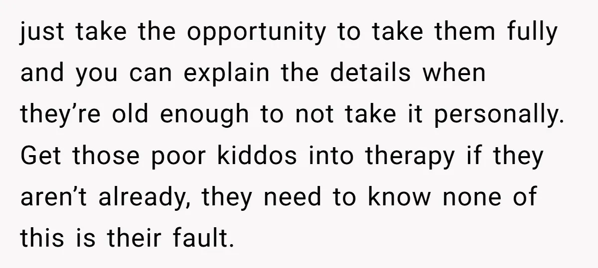 just take the opportunity to take them fully and you can explain the details when they’re old enough to not take it personally. Get those poor kiddos into therapy if...