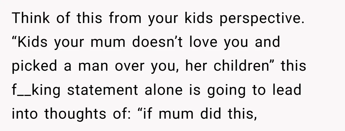 Think of this from your kids perspective. “Kids your mum doesn’t love you and picked a man over you, her children” this f__king statement alone is going to lead into...